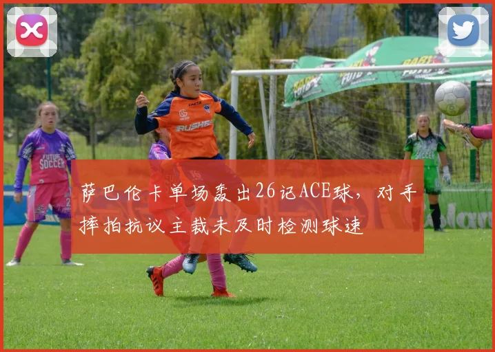 萨巴伦卡单场轰出26记ACE球，对手摔拍抗议主裁未及时检测球速